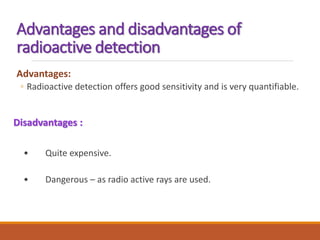 Advantages and disadvantages of
radioactive detection
Advantages:
◦ Radioactive detection offers good sensitivity and is very quantifiable.
Disadvantages :
• Quite expensive.
• Dangerous – as radio active rays are used.
 