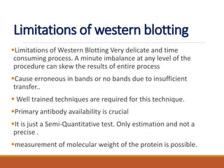 Limitations of western blotting
Limitations of Western Blotting Very delicate and time
consuming process. A minute imbalance at any level of the
procedure can skew the results of entire process
Cause erroneous in bands or no bands due to insufficient
transfer..
 Well trained techniques are required for this technique.
Primary antibody availability is crucial
It is just a Semi-Quantitative test. Only estimation and not a
precise .
measurement of molecular weight of the protein is possible.
 