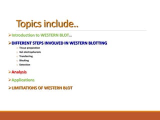 Topics include..
Introduction to WESTERN BLOT…
DIFFERENT STEPS INVOLVED IN WESTERN BLOTTING
o Tissue preparation
o Gel electrophoresis
o Transferring
o Blocking
o Detection
Analysis
Applications
LIMITIATIONS OF WESTERN BLOT
 
