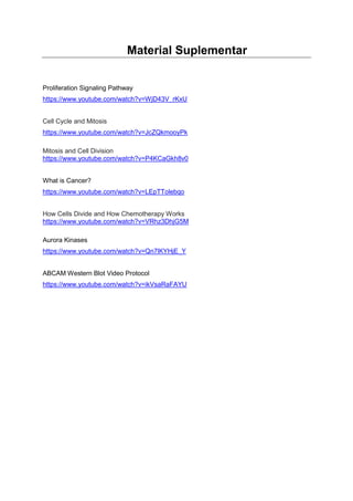 Material Suplementar
Proliferation Signaling Pathway
https://www.youtube.com/watch?v=WjD43V_rKxU
Cell Cycle and Mitosis
https://www.youtube.com/watch?v=JcZQkmooyPk
Mitosis and Cell Division
https://www.youtube.com/watch?v=P4KCaGkh8v0
What is Cancer?
https://www.youtube.com/watch?v=LEpTTolebqo
How Cells Divide and How Chemotherapy Works
https://www.youtube.com/watch?v=VRhz3DhjG5M
Aurora Kinases
https://www.youtube.com/watch?v=Qn7lKYHjE_Y
ABCAM Western Blot Video Protocol
https://www.youtube.com/watch?v=ikVsaRaFAYU
 
