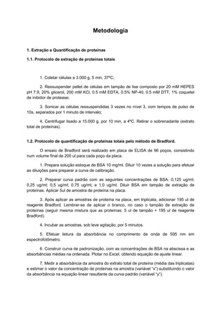Metodologia
1. Extração e Quantificação de proteínas
1.1. Protocolo de extração de proteínas totais
1. Coletar células a 3.000 g, 5 min, 37ºC;
2. Ressuspender pellet de células em tampão de lise composto por 20 mM HEPES
pH 7.9, 20% glicerol, 200 mM KCl, 0.5 mM EDTA, 0.5% NP-40, 0.5 mM DTT, 1% coquetel
de inibidor de protease;
3. Sonicar as células ressuspendidas 3 vezes no nível 3, com tempos de pulso de
10s, separados por 1 minuto de intervalo;
4. Centrifugar lisado a 15.000 g, por 10 min, a 4ºC. Retirar o sobrenadante (extrato
total de proteínas).
1.2. Protocolo de quantificação de proteínas totais pelo método de Bradford.
O ensaio de Bradford será realizado em placa de ELISA de 96 poços, consistindo
num volume final de 200 ul para cada poço da placa.
1. Prepara solução estoque de BSA 10 mg/ml. Diluir 10 vezes a solução para efetuar
as diluições para preparar a curva de calibração.
2. Preparar curva padrão com as seguintes concentrações de BSA: 0,125 ug/ml;
0,25 ug/ml; 0,5 ug/ml; 0,75 ug/ml; e 1,0 ug/ml. Diluir BSA em tampão de extração de
proteínas. Aplicar 5ul de amostra de proteína na placa.
3. Após aplicar as amostras de proteína na placa, em triplicata, adicionar 195 ul de
reagente Bradford. Lembrar-se de aplicar o branco, no caso o tampão de extração de
proteínas (seguir mesma mistura que as proteínas: 5 ul de tampão + 195 ul de reagente
Bradford).
4. Incubar as amostras, sob leve agitação, por 5 minutos.
5. Efetuar leitura da absorbância no comprimento de onda de 595 nm em
espectrofotômetro.
6. Construir curva de padronização, com as concentrações de BSA na abscissa e as
absorbâncias médias na ordenada. Plotar no Excel, obtendo equação de ajuste linear.
7. Medir a absorbância da amostra do extrato total de proteína (média das triplicatas)
e estimar o valor da concentração de proteínas na amostra (variável “x”) substituindo o valor
da absorbância na equação linear resultante da curva padrão (variável “y”).
 