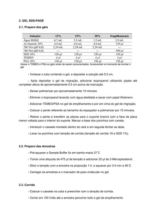 2. GEL SDS-PAGE
2.1. Preparo dos géis
- Vortexar o tubo contendo o gel, e depositar a solução até 5,5 cm.
- Após depositar o gel de migração, adicionar isopropanol utilizando pipeta até
completar altura de aproximadamente 0,5 cm acima da marcação.
- Deixar polimerizar por aproximadamente 15 minutos
- Eliminar o isopropanol lavando com água destilada e secar com papel Watmann.
- Adicionar TEMED/PSA no gel de empilhamento e por em cima do gel de migração.
- Colocar o pente referente ao tamanho do espaçador e polimerizar por 15 minutos.
- Retirar o pente e transferir as placas para o suporte branco com a face da placa
menor voltada para o interior do suporte. Marcar a base dos pocinhos com caneta.
- Introduzir o cassete montado dentro do rack e em seguida fechar as abas.
- Lavar os pocinhos com tampão de corrida (tampão de corrida 1X e SDS 1%).
2.2. Preparo das Amostras
- Pré-aquecer o Sample Buffer 5x em banho-maria 37˚C
- Tomar uma alíquota de 475 µl de tampão e adicionar 25 µl de 2-Mercaptoetanol.
- Diluir o tampão com a amostra na proporção 1:4, e aquecer por 3-5 min a 95˚C
- Carregar as amostras e o marcador de peso molecular no gel.
2.3. Corrida
- Colocar o cassete na cuba e preencher com o tampão de corrida.
- Correr em 100 Volts até a amostra percorrer todo o gel de empilhamento
 