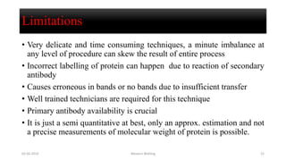 Limitations
• Very delicate and time consuming techniques, a minute imbalance at
any level of procedure can skew the result of entire process
• Incorrect labelling of protein can happen due to reaction of secondary
antibody
• Causes erroneous in bands or no bands due to insufficient transfer
• Well trained technicians are required for this technique
• Primary antibody availability is crucial
• It is just a semi quantitative at best, only an approx. estimation and not
a precise measurements of molecular weight of protein is possible.
02-05-2019 Western Blotting 22
 