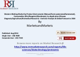 Western Blotting Market by Product (Instruments (Manual/Semi-automated/Automated), 
Consumables (Kits/Reagents/Membrane), by Application (Disease 
Diagnosis/Agriculture/Biomedical Research) - End-User Analysis & Global Forecast to 2018 
By 
MarketsandMarkets 
Browse more reports on Market Research @ 
http://www.rnrmarketresearch.com/reports/life-sciences/ 
biotechnology/proteomic 
© RnRMarketResearch.com ; sales@rnrmarketresearch.com ; 
+1 888 391 5441 
Published: Aug-2014 
Single User : US$ 4650 
Corporate User : US$ 7150 
 