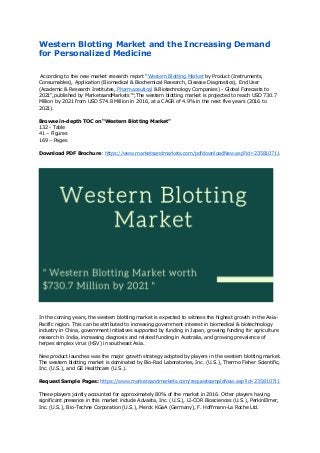 Western Blotting Market and the Increasing Demand
for Personalized Medicine
According to the new market research report "Western Blotting Market by Product (Instruments,
Consumables), Application (Biomedical & Biochemical Research, Disease Diagnostics), End User
(Academic & Research Institutes, Pharmaceutical & Biotechnology Companies) - Global Forecasts to
2021",published by MarketsandMarkets™,The western blotting market is projected to reach USD 730.7
Million by 2021 from USD 574.8 Million in 2016, at a CAGR of 4.9% in the next five years (2016 to
2021).
Browse in-depth TOC on “Western Blotting Market"
132 - Table
41 – Figures
169 – Pages
Download PDF Brochure: https://www.marketsandmarkets.com/pdfdownloadNew.asp?id=235810711
In the coming years, the western blotting market is expected to witness the highest growth in the Asia-
Pacific region. This can be attributed to increasing government interest in biomedical & biotechnology
industry in China, government initiatives supported by funding in Japan, growing funding for agriculture
research in India, increasing diagnosis and related funding in Australia, and growing prevalence of
herpes simplex virus (HSV) in southeast Asia.
New product launches was the major growth strategy adopted by players in the western blotting market.
The western blotting market is dominated by Bio-Rad Laboratories, Inc. (U.S.), Thermo Fisher Scientific,
Inc. (U.S.), and GE Healthcare (U.S.).
Request Sample Pages: https://www.marketsandmarkets.com/requestsampleNew.asp?id=235810711
These players jointly accounted for approximately 80% of the market in 2016. Other players having
significant presence in this market include Advasta, Inc. (U.S.), LI-COR Biosciences (U.S.), PerkinElmer,
Inc. (U.S.), Bio-Techne Corporation (U.S.), Merck KGaA (Germany), F. Hoffmann-La Roche Ltd.
 