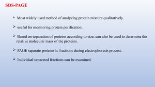 SDS-PAGE
 Most widely used method of analyzing protein mixture qualitatively.
 useful for monitoring protein purification.
 Based on separation of proteins according to size, can also be used to determine the
relative molecular mass of the proteins.
 PAGE separate proteins in fractions during electrophoresis process.
 Individual separated fractions can be examined.
 