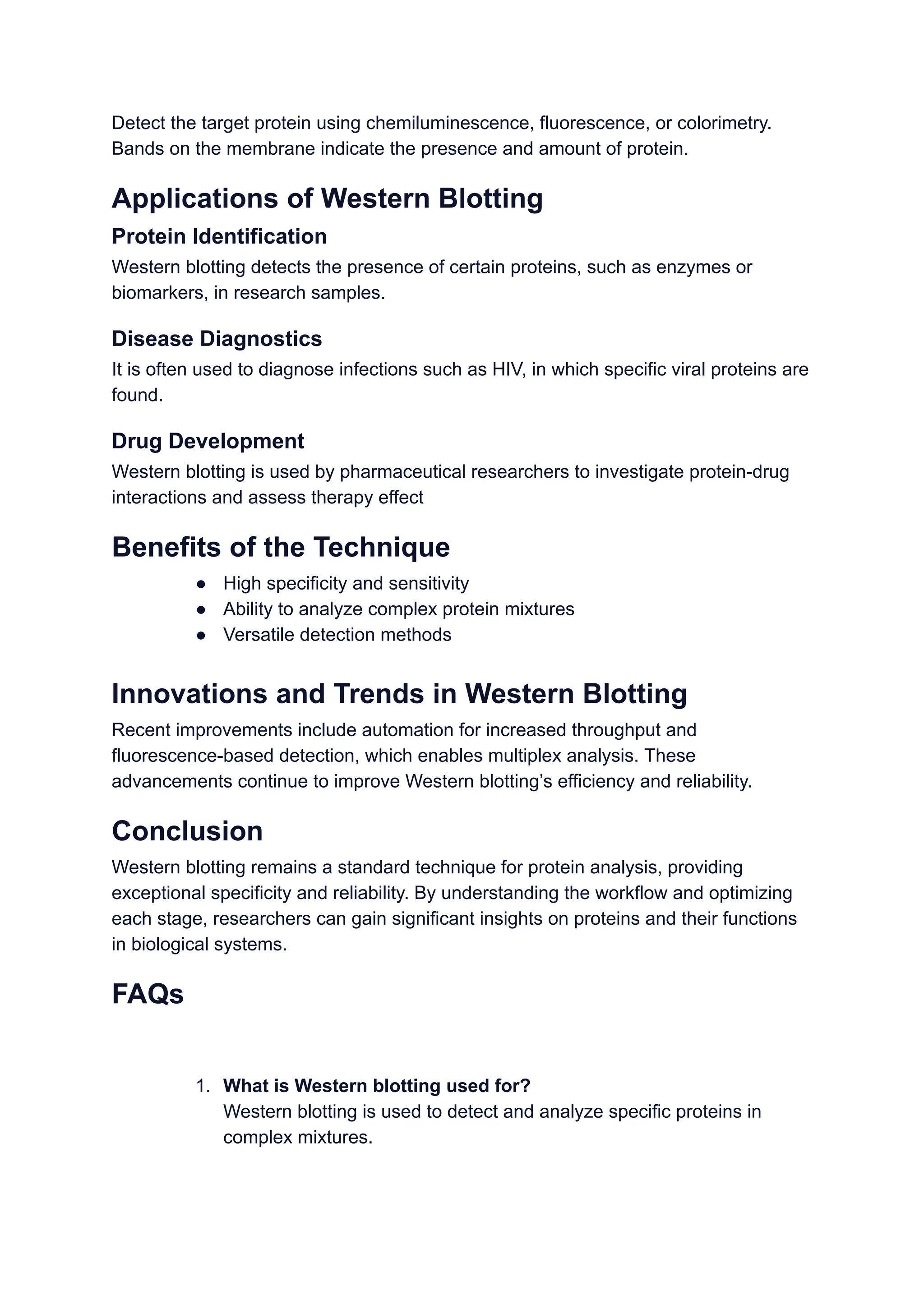 Detect the target protein using chemiluminescence, fluorescence, or colorimetry.
Bands on the membrane indicate the presence and amount of protein.
Applications of Western Blotting
Protein Identification
Western blotting detects the presence of certain proteins, such as enzymes or
biomarkers, in research samples.
Disease Diagnostics
It is often used to diagnose infections such as HIV, in which specific viral proteins are
found.
Drug Development
Western blotting is used by pharmaceutical researchers to investigate protein-drug
interactions and assess therapy effect
Benefits of the Technique
● High specificity and sensitivity
● Ability to analyze complex protein mixtures
● Versatile detection methods
Innovations and Trends in Western Blotting
Recent improvements include automation for increased throughput and
fluorescence-based detection, which enables multiplex analysis. These
advancements continue to improve Western blotting’s efficiency and reliability.
Conclusion
Western blotting remains a standard technique for protein analysis, providing
exceptional specificity and reliability. By understanding the workflow and optimizing
each stage, researchers can gain significant insights on proteins and their functions
in biological systems.
FAQs
1. What is Western blotting used for?
Western blotting is used to detect and analyze specific proteins in
complex mixtures.
 