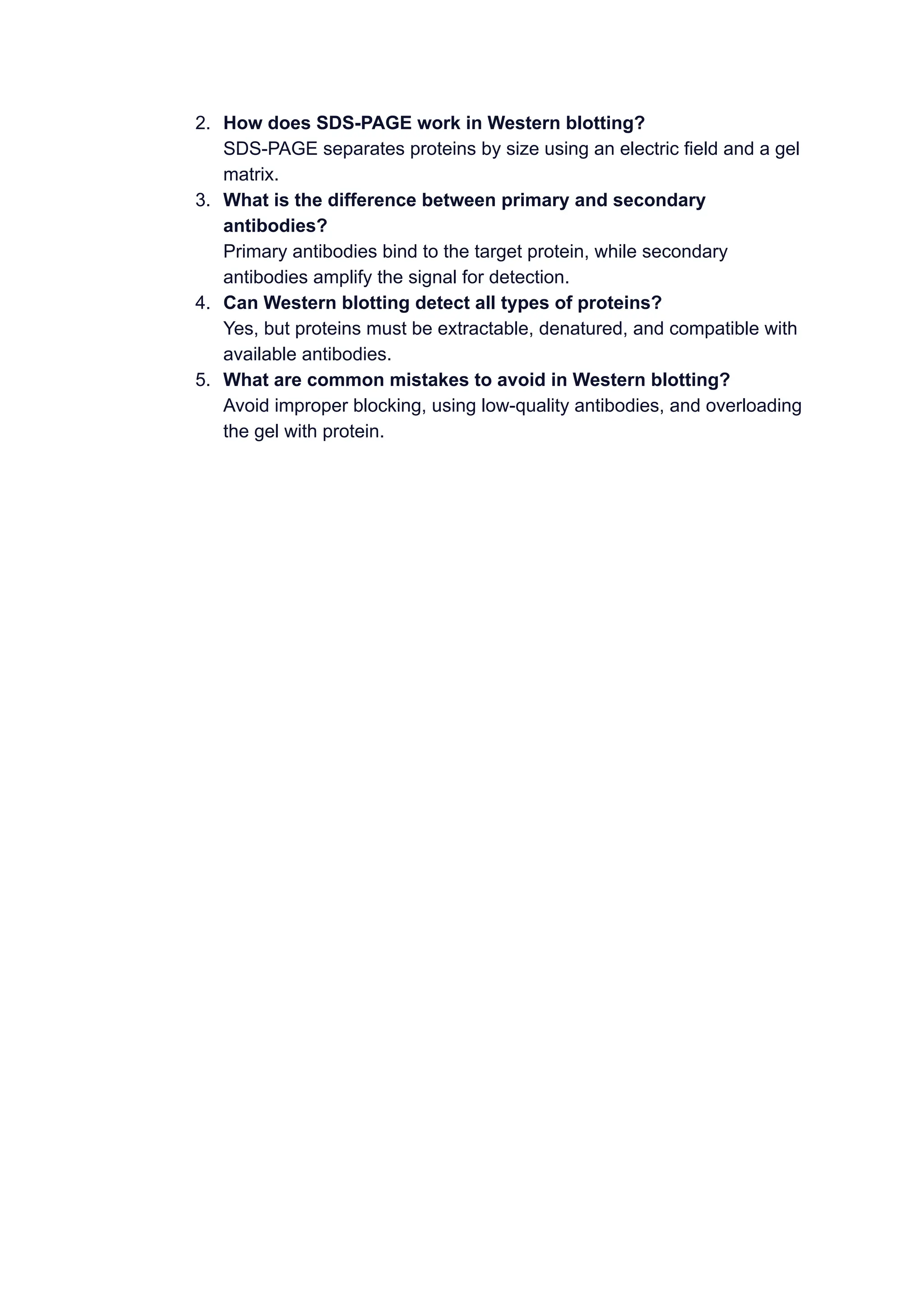 2. How does SDS-PAGE work in Western blotting?
SDS-PAGE separates proteins by size using an electric field and a gel
matrix.
3. What is the difference between primary and secondary
antibodies?
Primary antibodies bind to the target protein, while secondary
antibodies amplify the signal for detection.
4. Can Western blotting detect all types of proteins?
Yes, but proteins must be extractable, denatured, and compatible with
available antibodies.
5. What are common mistakes to avoid in Western blotting?
Avoid improper blocking, using low-quality antibodies, and overloading
the gel with protein.
 