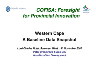 COFISA: Foresight
    for Provincial Innovation


         Western Cape
    A Baseline Data Snapshot
Lord Charles Hotel, Somerset West, 13th November 2007
             Peter Greenwood & Bob Day
             Non-Zero-Sum Development
 