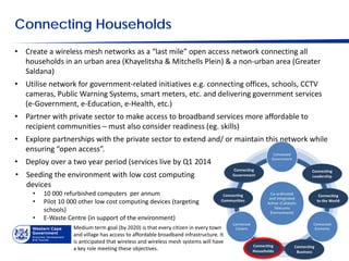 Connecting Households
• Create a wireless mesh networks as a “last mile” open access network connecting all
  households in an urban area (Khayelitsha & Mitchells Plein) & a non-urban area (Greater
  Saldana)
• Utilise network for government-related initiatives e.g. connecting offices, schools, CCTV
  cameras, Public Warning Systems, smart meters, etc. and delivering government services
  (e-Government, e-Education, e-Health, etc.)
• Partner with private sector to make access to broadband services more affordable to
  recipient communities – must also consider readiness (eg. skills)
• Explore partnerships with the private sector to extend and/ or maintain this network while
  ensuring “open access”.
• Deploy over a two year period (services live by Q1 2014
• Seeding the environment with low cost computing
  devices
     •   10 000 refurbished computers per annum
     •   Pilot 10 000 other low cost computing devices (targeting
         schools)
     •   E-Waste Centre (in support of the environment)
                   Medium term goal (by 2020) is that every citizen in every town
                   and village has access to affordable broadband infrastructure. It
                   is anticipated that wireless and wireless mesh systems will have
                   a key role meeting these objectives.
 