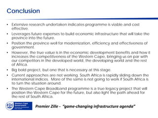 Conclusion

• Extensive research undertaken indicates programme is viable and cost
  effective.
• Leverages future expenses to build economic infrastructure that will take the
  province into the future.
• Position the province well for modernization, efficiency and effectiveness of
  government.
• However, the true value is in the economic development benefits and how it
  increases the competitiveness of the Western Cape, bringing us on par with
  our competitors in the developed world, the developing world and the rest
  of Africa.
• Big bold project, but one that is necessary at this stage.
• Current approaches are not working. South Africa is rapidly sliding down the
  international indices. More of the same is not going to work if South Africa is
  to turn the situation around.
• The Western Cape Broadband programme is a true legacy project that will
  position the Western Cape for the future, but also light the path ahead for
  the rest of South Africa.

                Premier Zille - “game-changing infrastructure agenda”
 