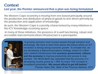 Context
Last year, the Premier announced that a plan was being formulated

The Western Cape economy is moving from one based principally around
the production and distribution of physical goods to one driven primarily by
the production and application of knowledge.
As such, the Western Cape is currently characterised by many initiatives in
the ICT/ Knowledge economy space.
In many of these initiatives, the presence of a well functioning, robust and
accessible telecommunications infrastructure is a prerequisite.

                “A growing economy must connect people through transport and
                technology. We have to learn from places like Kenya where an ICT
                revolution is driving strong economic growth. To emulate this, we
                are developing a telecommunications strategy, based on a fibre
                optic network infrastructure that connects government, citizens
                and the economy to improve productivity and access to new
                markets. The World Bank has calculated that the economy of a
                developing country grows by 1.38% for every 10% increase in
                broadband penetration. We cannot afford to get left behind.”
                            Premier Helen Zille, State of the Province Address, 2011.
 