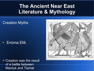 The Ancient Near East Literature & Mythology Creation Myths Enûma Eliš > Creation was the result of a battle between Marduk and Tiamat > Humans created to serve the gods 
