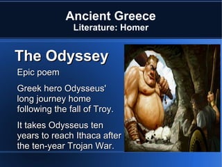 Ancient Greece Literature: Homer Epic poem  Greek hero Odysseus'  long journey home following the fall of Troy.  It takes Odysseus ten years to reach Ithaca after the ten-year Trojan War. The Odyssey 