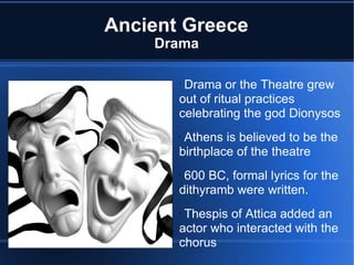 Ancient Greece Drama Drama or the Theatre grew out of ritual practices celebrating the god Dionysos Athens is believed to be the birthplace of the theatre 600 BC, formal lyrics for the dithyramb were written.  Thespis of Attica added an actor who interacted with the chorus 