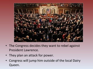 The Congress decides they want to rebel against President Lawrence. They plan an attack for power. Congress will jump him outside of the local Dairy Queen. 