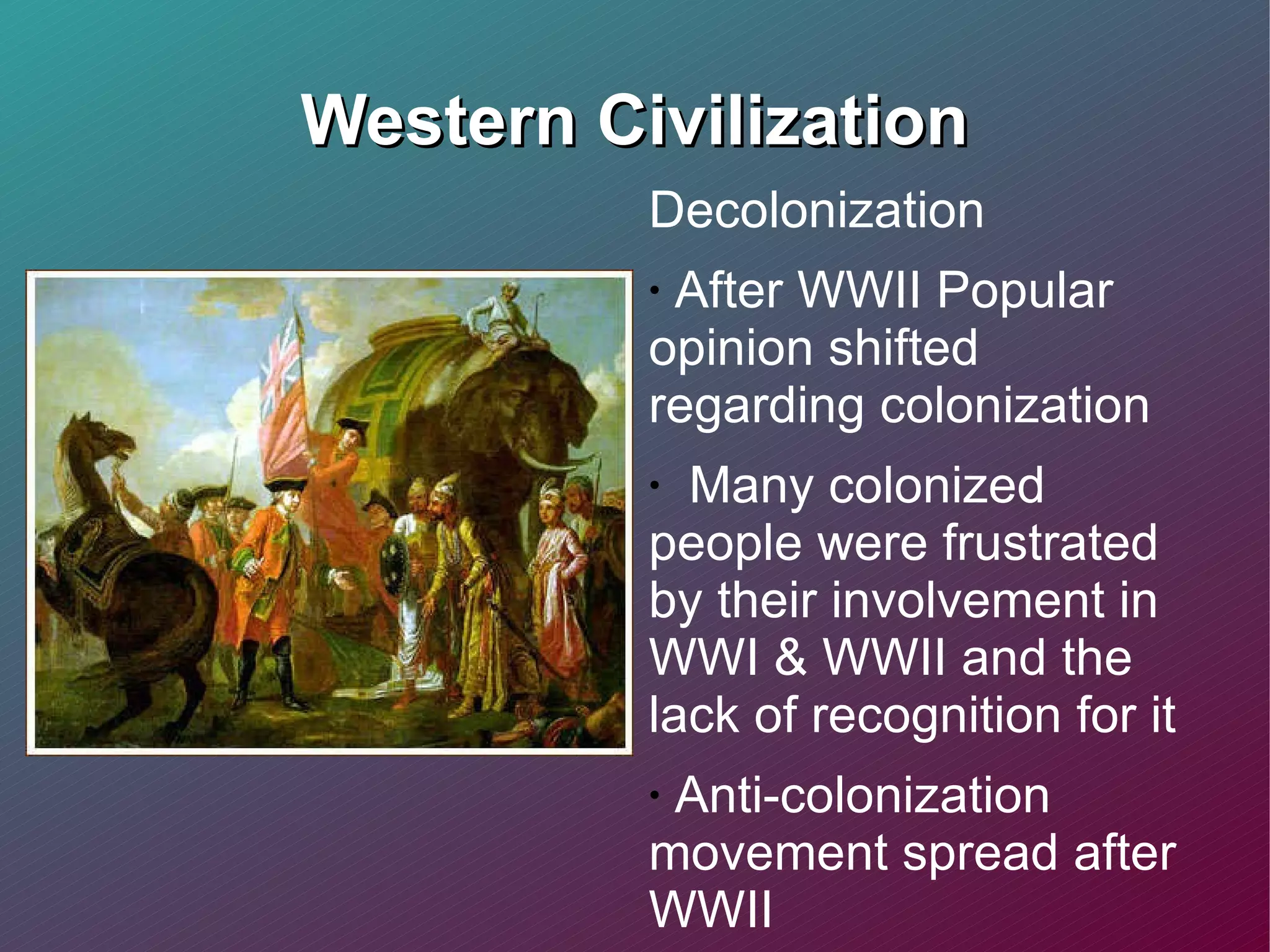 Western Civilization Decolonization After WWII Popular opinion shifted regarding colonization Many colonized people were frustrated by their involvement in WWI & WWII and the lack of recognition for it Anti-colonization movement spread after WWII  