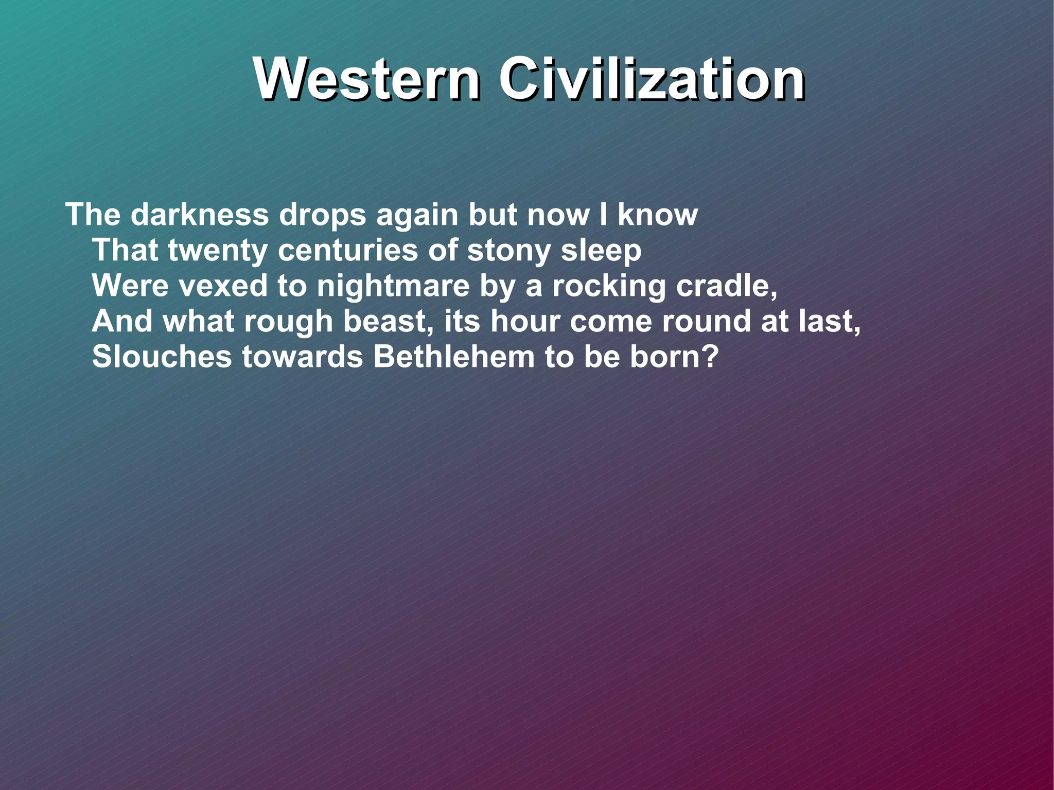 Western Civilization The darkness drops again but now I know That twenty centuries of stony sleep Were vexed to nightmare by a rocking cradle, And what rough beast, its hour come round at last, Slouches towards Bethlehem to be born? 