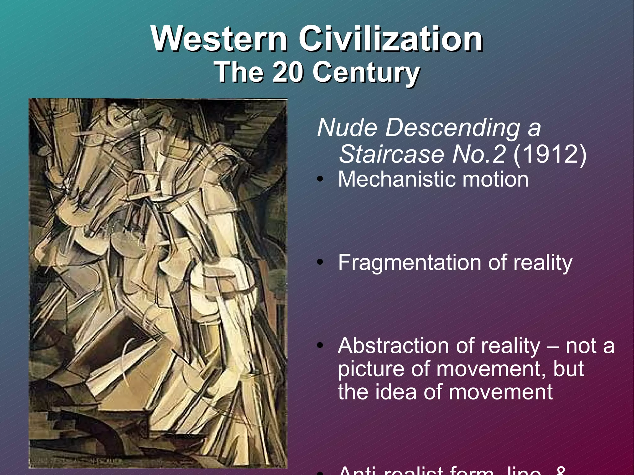 Western Civilization The 20 Century Nude Descending a Staircase No.2  (1912) Mechanistic motion  Fragmentation of reality Abstraction of reality – not a picture of movement, but the idea of movement  Anti-realist form, line, & color 