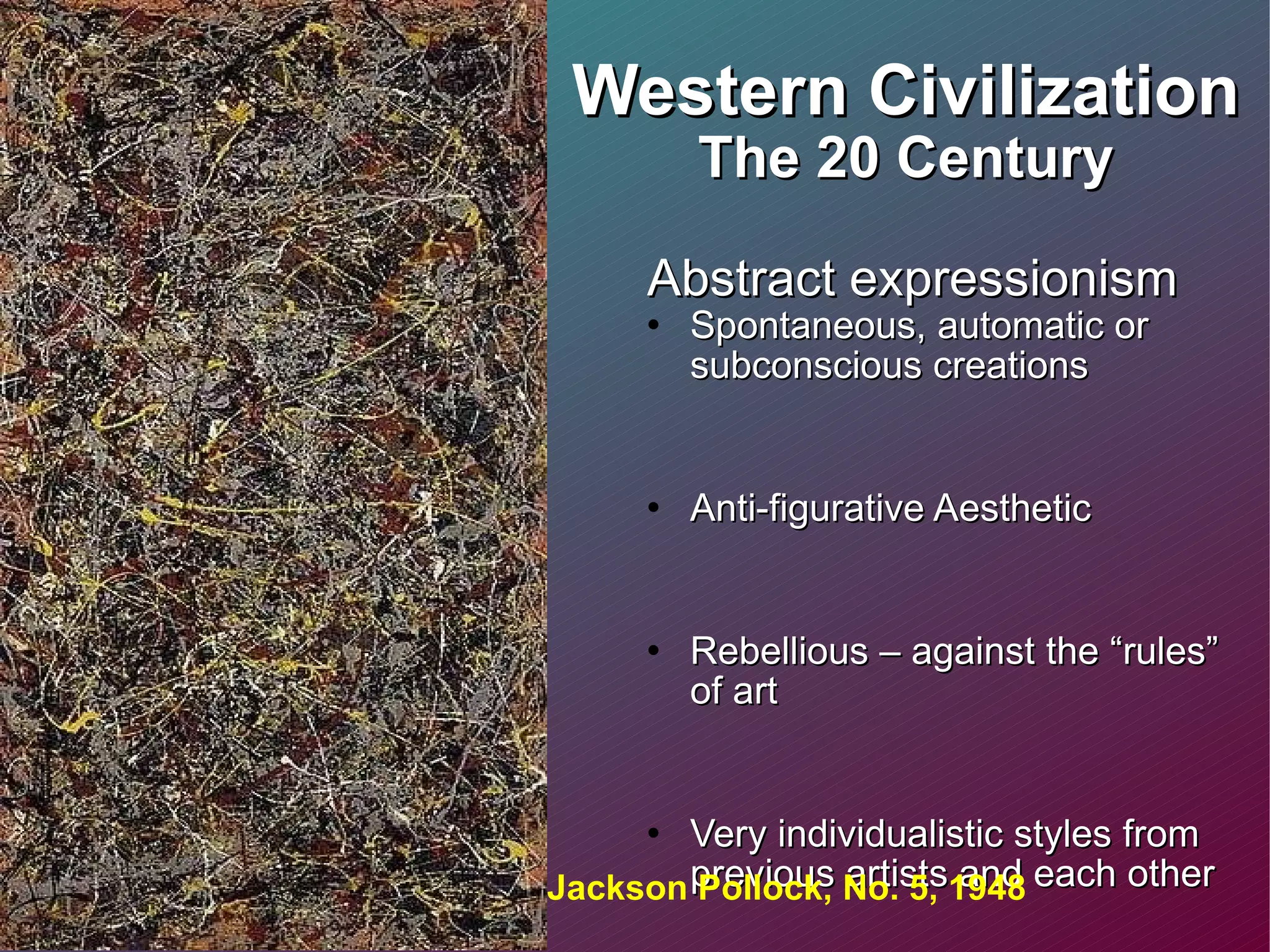 Western Civilization The 20 Century Abstract expressionism  Spontaneous, automatic or subconscious creations Anti-figurative Aesthetic Rebellious – against the “rules” of art Very individualistic styles from previous artists and each other Some are Nihilistic – belief that life is meaningless  Jackson Pollock, No. 5, 1948 