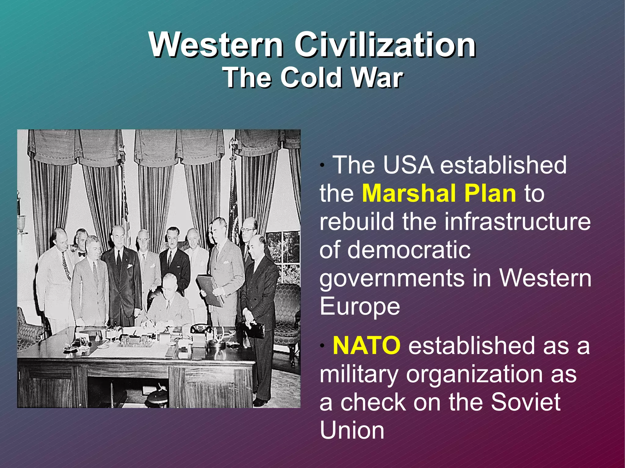 Western Civilization The Cold War The USA established the  Marshal Plan  to rebuild the infrastructure of democratic governments in Western Europe NATO  established as a military organization as a check on the Soviet Union 