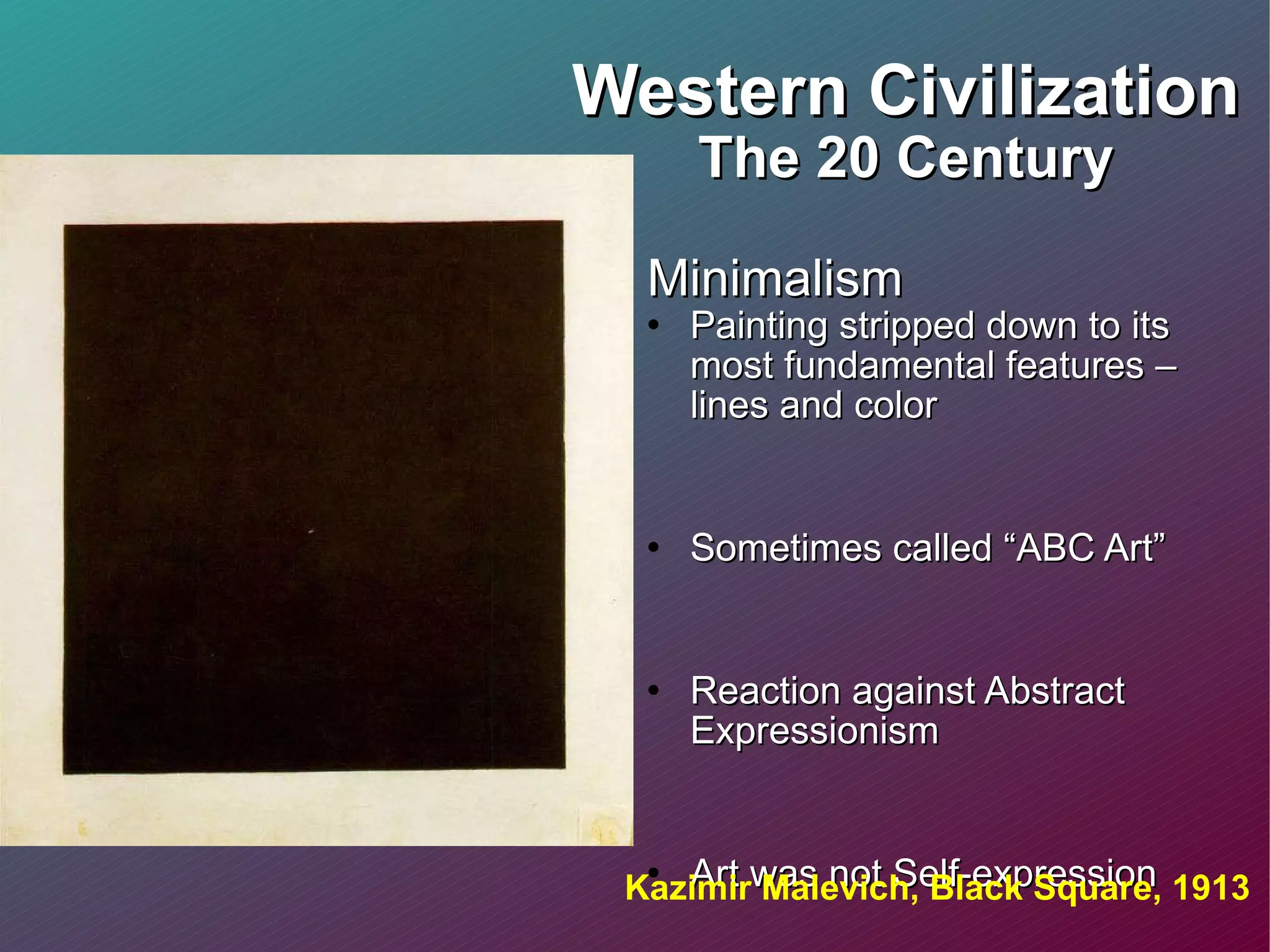 Western Civilization The 20 Century Minimalism Painting stripped down to its most fundamental features – lines and color  Sometimes called “ABC Art” Reaction against Abstract Expressionism Art was not Self-expression Features included: geometric forms, line, base or primary colors Kazimir Malevich, Black Square, 1913 