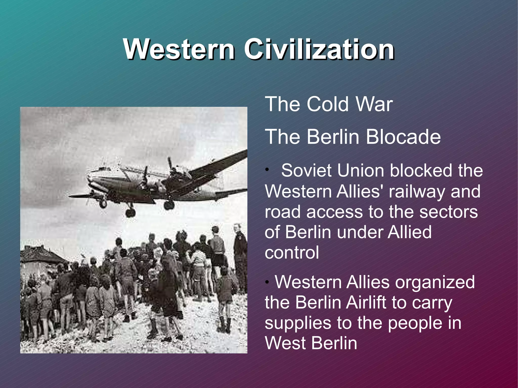 Western Civilization The Cold War The Berlin Blocade  Soviet Union blocked the Western Allies' railway and road access to the sectors of Berlin under Allied control Western Allies organized the Berlin Airlift to carry supplies to the people in West Berlin  
