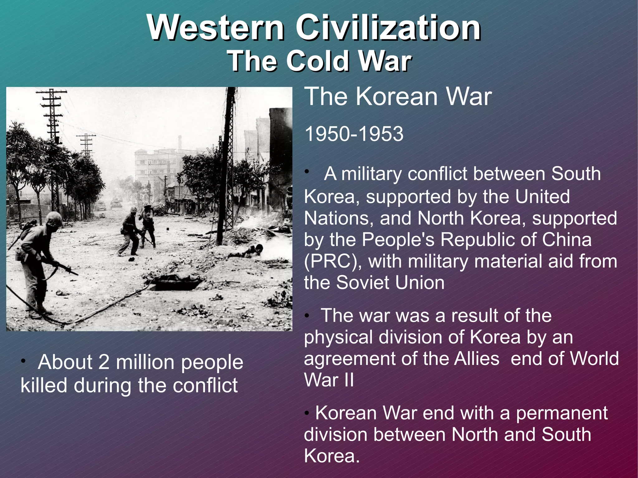 Western Civilization  The Cold War The Korean War 1950-1953 A military conflict between South Korea, supported by the United Nations, and North Korea, supported by the People's Republic of China (PRC), with military material aid from the Soviet Union The war was a result of the physical division of Korea by an agreement of the Allies  end of World War II Korean War end with a permanent division between North and South Korea. About 2 million people killed during the conflict 