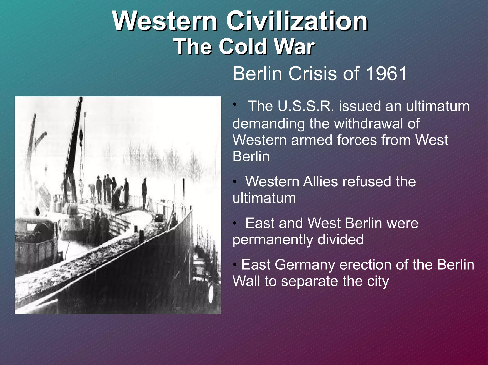 Western Civilization  The Cold War Berlin Crisis of 1961 The U.S.S.R. issued an ultimatum demanding the withdrawal of Western armed forces from West Berlin Western Allies refused the ultimatum  East and West Berlin were permanently divided  East Germany erection of the Berlin Wall to separate the city 