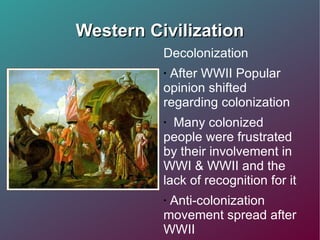 Western Civilization Decolonization After WWII Popular opinion shifted regarding colonization Many colonized people were frustrated by their involvement in WWI & WWII and the lack of recognition for it Anti-colonization movement spread after WWII  