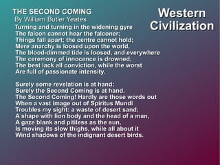 Western Civilization THE SECOND COMING By William Butler Yeates Turning and turning in the widening gyre The falcon cannot hear the falconer; Things fall apart; the centre cannot hold; Mere anarchy is loosed upon the world, The blood-dimmed tide is loosed, and everywhere The ceremony of innocence is drowned; The best lack all conviction, while the worst Are full of passionate intensity. Surely some revelation is at hand; Surely the Second Coming is at hand. The Second Coming! Hardly are those words out When a vast image out of Spiritus Mundi Troubles my sight: a waste of desert sand; A shape with lion body and the head of a man, A gaze blank and pitiless as the sun, Is moving its slow thighs, while all about it Wind shadows of the indignant desert birds. 