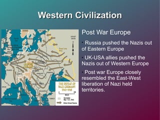 Western Civilization Post War Europe Russia pushed the Nazis out of Eastern Europe  UK-USA allies pushed the Nazis out of Western Europe Post war Europe closely resembled the East-West liberation of Nazi held territories.  