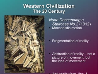 Western Civilization The 20 Century Nude Descending a Staircase No.2  (1912) Mechanistic motion  Fragmentation of reality Abstraction of reality – not a picture of movement, but the idea of movement  Anti-realist form, line, & color 