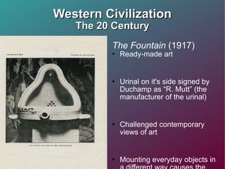 Western Civilization The 20 Century The Fountain  (1917) Ready-made art Urinal on it's side signed by Duchamp as “R. Mutt” (the manufacturer of the urinal) Challenged contemporary views of art Mounting everyday objects in a different way causes the viewer to take notice of the object 