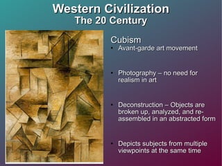 Western Civilization The 20 Century Cubism  Avant-garde art movement Photography – no need for realism in art Deconstruction – Objects are broken up, analyzed, and re-assembled in an abstracted form Depicts subjects from multiple viewpoints at the same time Seeming “random” sharp angles  Loss of perspective and depth Fractured (broken) reality 