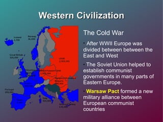 Western Civilization The Cold War After WWII Europe was divided between between the East and West The Soviet Union helped to establish communist governments in many parts of Eastern Europe. Warsaw Pact  formed a new military alliance between European communist countries 