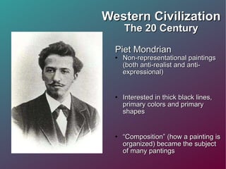 Western Civilization The 20 Century Piet Mondrian Non-representational paintings (both anti-realist and anti-expressional) Interested in thick black lines, primary colors and primary shapes “ Composition” (how a painting is organized) became the subject of many pantings  