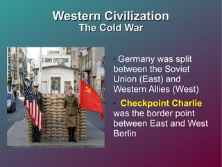 Western Civilization The Cold War Germany was split between the Soviet Union (East) and Western Allies (West)  Checkpoint Charlie  was the border point between East and West Berlin  