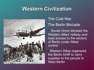 Western Civilization The Cold War The Berlin Blocade  Soviet Union blocked the Western Allies' railway and road access to the sectors of Berlin under Allied control Western Allies organized the Berlin Airlift to carry supplies to the people in West Berlin  