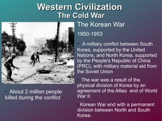 Western Civilization  The Cold War The Korean War 1950-1953 A military conflict between South Korea, supported by the United Nations, and North Korea, supported by the People's Republic of China (PRC), with military material aid from the Soviet Union The war was a result of the physical division of Korea by an agreement of the Allies  end of World War II Korean War end with a permanent division between North and South Korea. About 2 million people killed during the conflict 