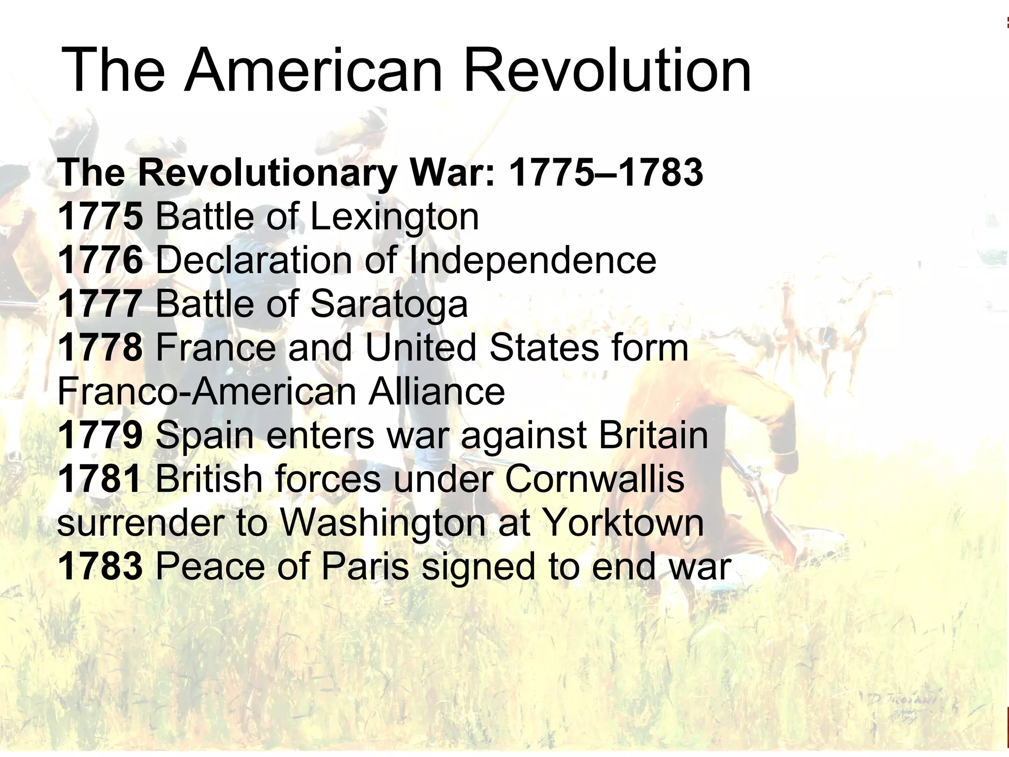 The American Revolution The Revolutionary War: 1775–1783 1775  Battle of Lexington 1776  Declaration of Independence 1777  Battle of Saratoga 1778  France and United States form Franco-American Alliance 1779  Spain enters war against Britain 1781  British forces under Cornwallis surrender to Washington at Yorktown 1783  Peace of Paris signed to end war 