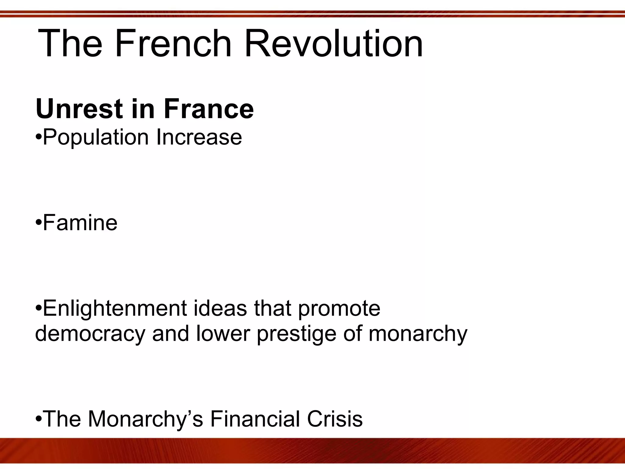 The French Revolution Unrest in France   Population Increase  Famine Enlightenment ideas that promote democracy and lower prestige of monarchy The Monarchy’s Financial Crisis Feudal Oppression  Popular View that the Parliaments and the Public represent the French nation more than the monarch 