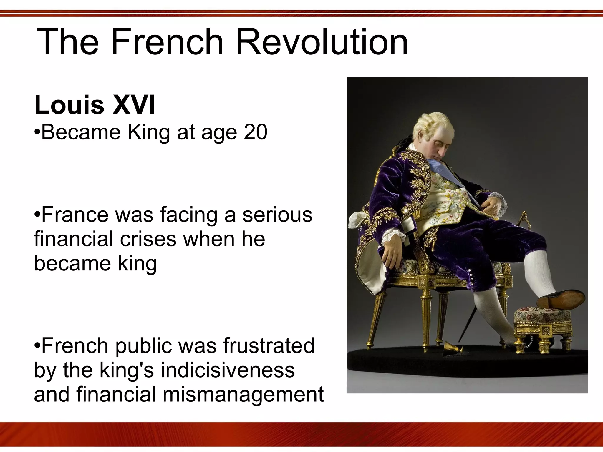 The French Revolution Louis XVI   Became King at age 20  France was facing a serious financial crises when he became king French public was frustrated by the king's indicisiveness and financial mismanagement  
