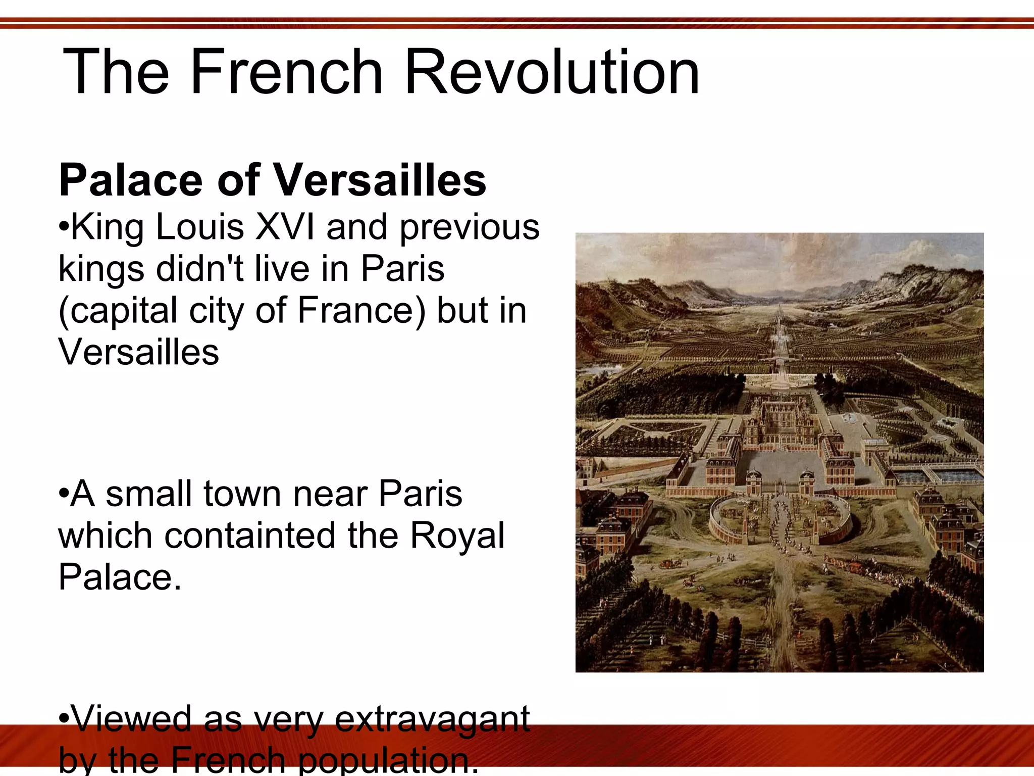 The French Revolution Palace of Versailles   King Louis XVI and previous kings didn't live in Paris (capital city of France) but in Versailles A small town near Paris which containted the Royal Palace.  Viewed as very extravagant by the French population.  