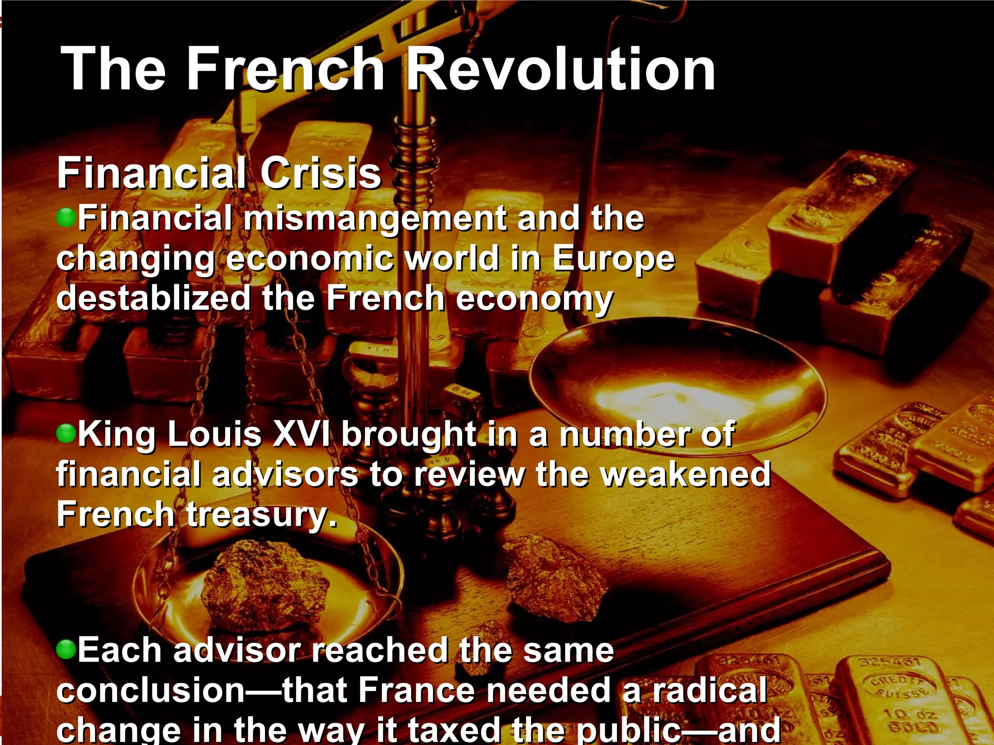 The French Revolution Financial Crisis  Financial mismangement and the changing economic world in Europe destablized the French economy King Louis XVI brought in a number of financial advisors to review the weakened French treasury.  Each advisor reached the same conclusion—that France needed a radical change in the way it taxed the public—and each advisor was, in turn, kicked out. 