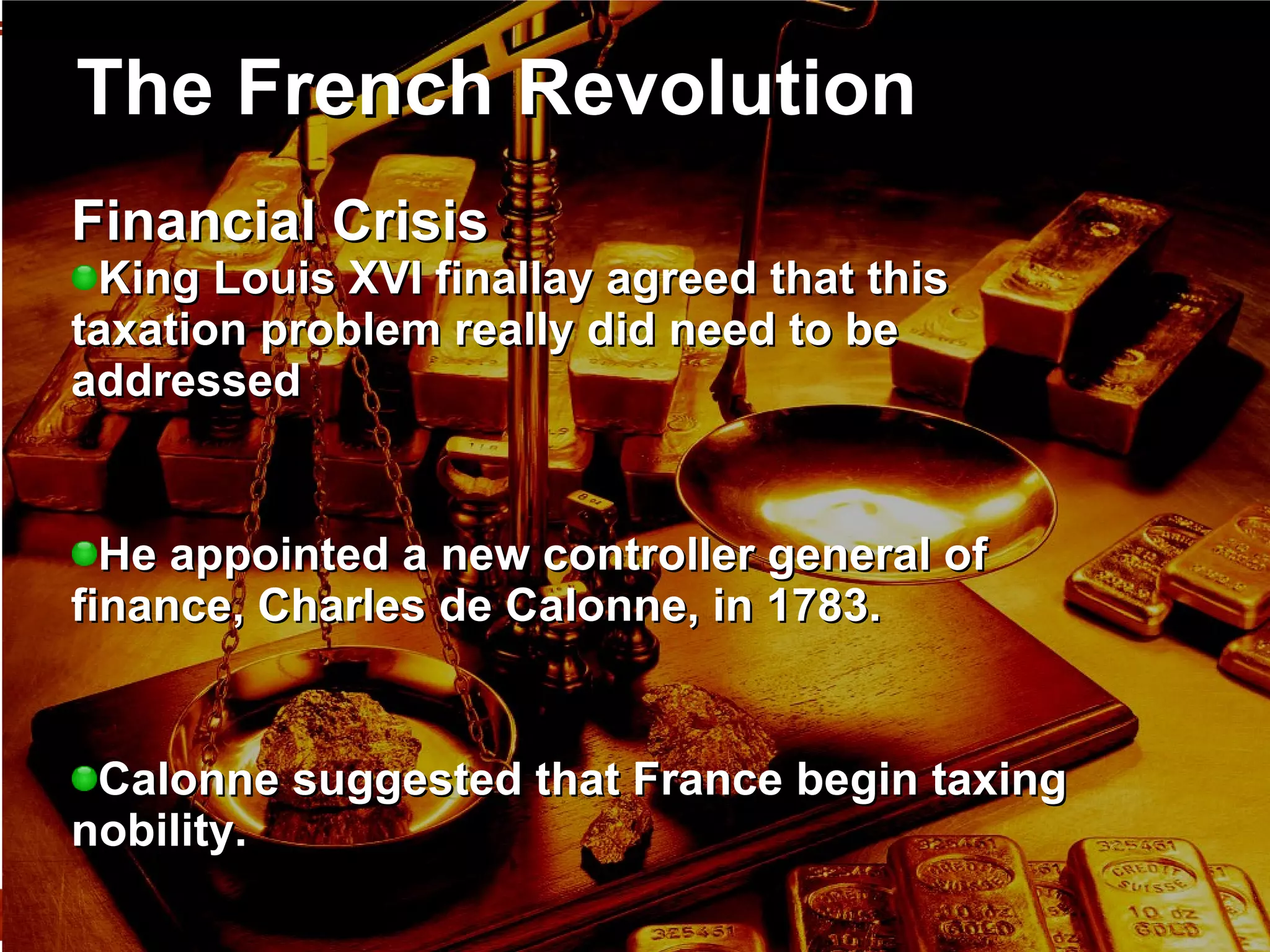 The French Revolution Financial Crisis  King Louis XVI finallay agreed that this taxation problem really did need to be addressed He appointed a new controller general of finance, Charles de Calonne, in 1783.  Calonne suggested that France begin taxing nobility.  The nobility refused during the Assembly of Notables in 1787.  Financial ruin thus seemed imminent. 