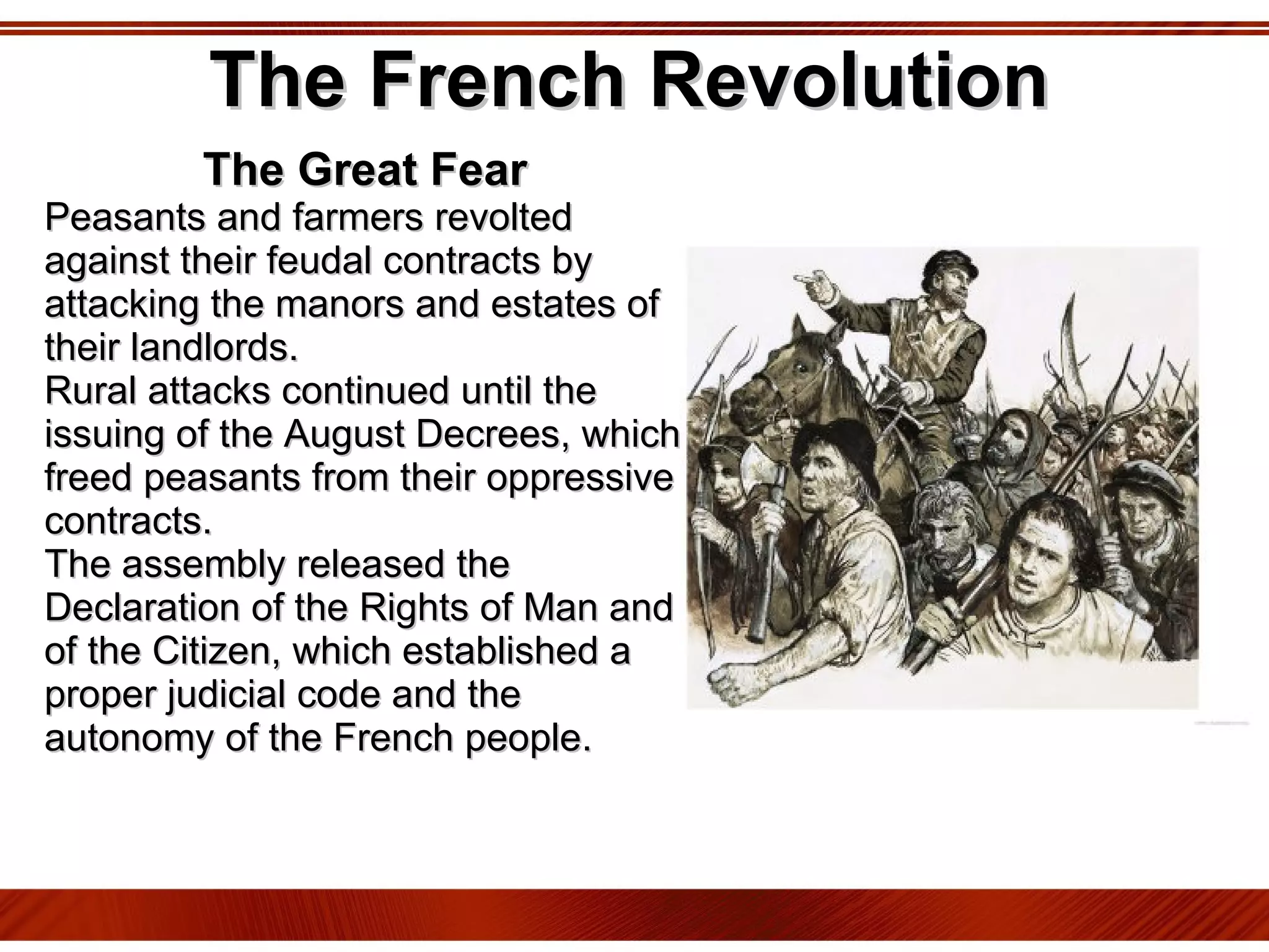 The French Revolution The Great Fear Peasants and farmers revolted against their feudal contracts by attacking the manors and estates of their landlords.  Rural attacks continued until the issuing of the August Decrees, which freed peasants from their oppressive contracts.  The assembly released the Declaration of the Rights of Man and of the Citizen, which established a proper judicial code and the autonomy of the French people. 