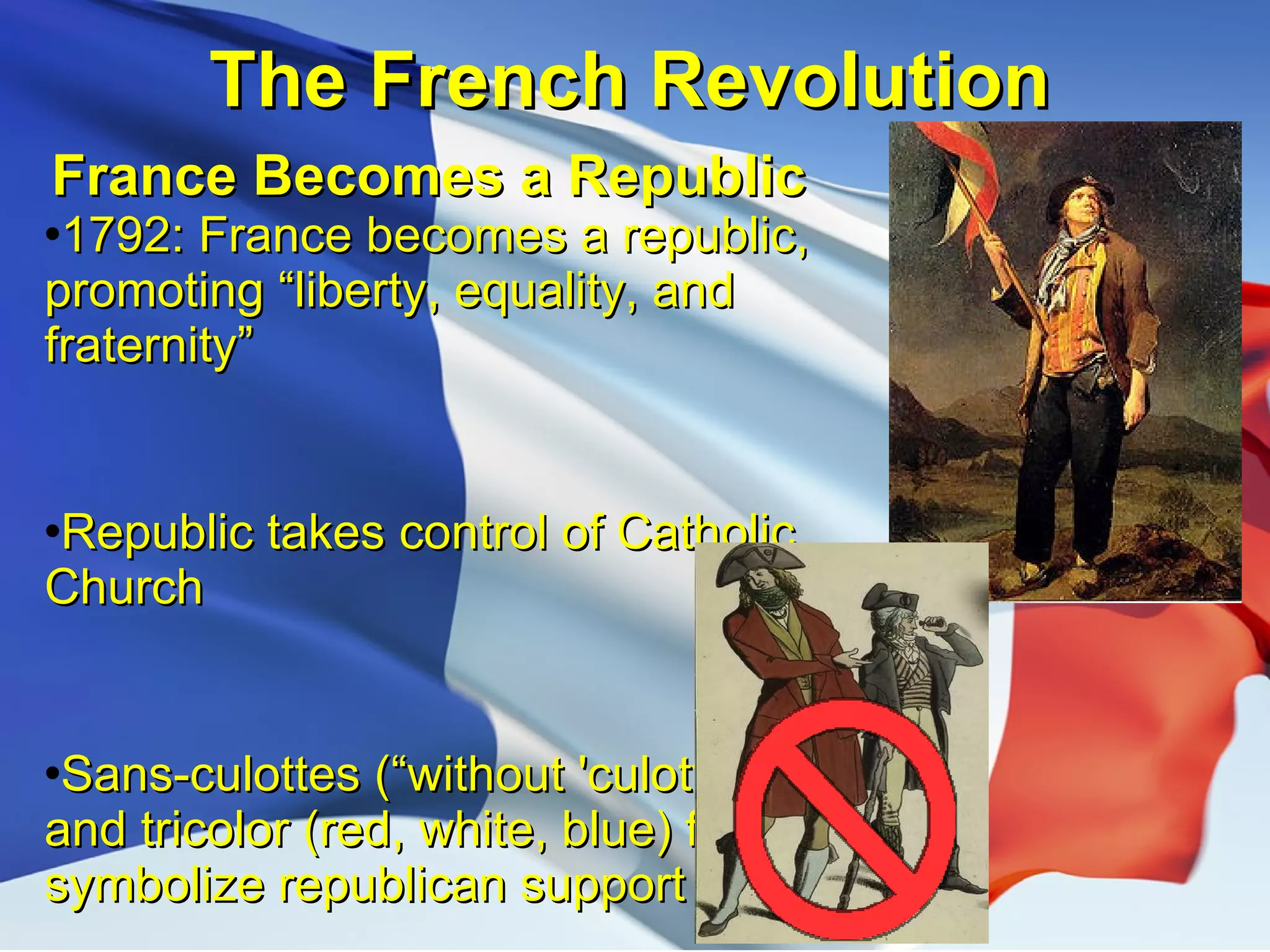 The French Revolution France Becomes a Republic 1792: France becomes a republic, promoting “liberty, equality, and fraternity” Republic takes control of Catholic Church Sans-culottes (“without 'culottes'”) and tricolor (red, white, blue) flag symbolize republican support 