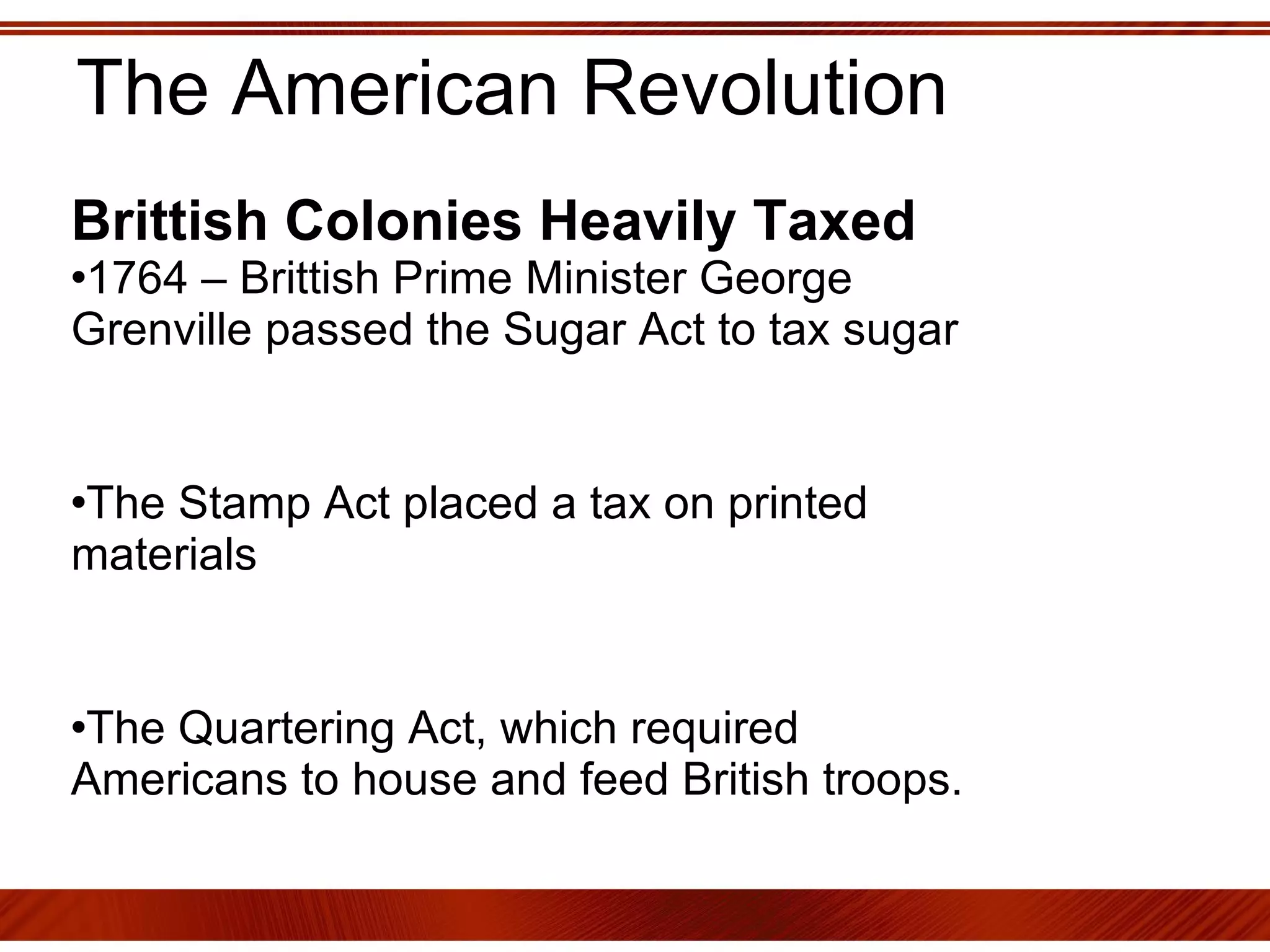 The American Revolution Brittish Colonies Heavily Taxed   1764 – Brittish Prime Minister George Grenville passed the Sugar Act to tax sugar The Stamp Act placed a tax on printed materials The Quartering Act, which required Americans to house and feed British troops. 
