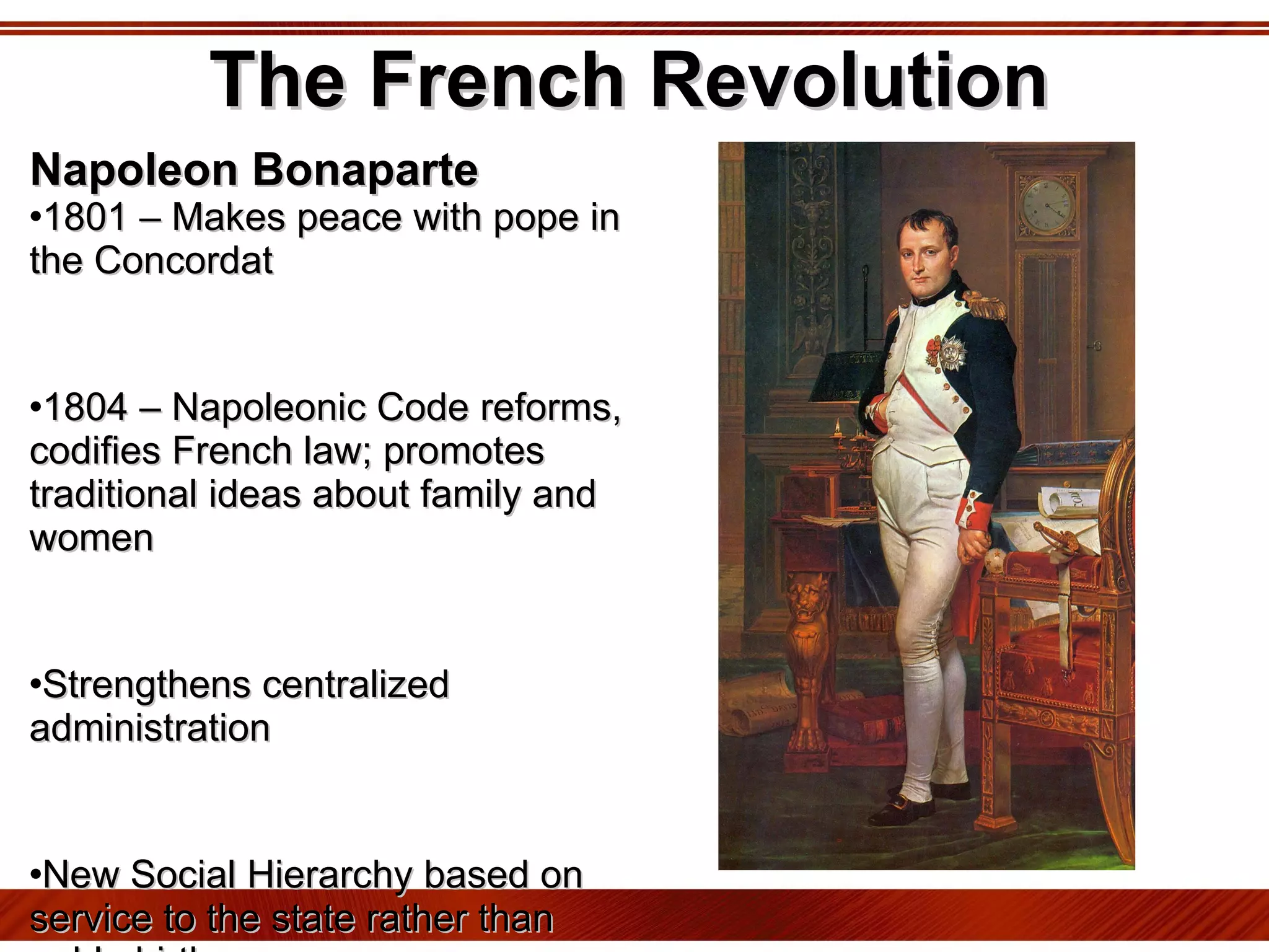 The French Revolution Napoleon Bonaparte 1801 – Makes peace with pope in the Concordat 1804 – Napoleonic Code reforms, codifies French law; promotes traditional ideas about family and women Strengthens centralized administration New Social Hierarchy based on service to the state rather than noble birth Censorship, arrest for those who disagree 